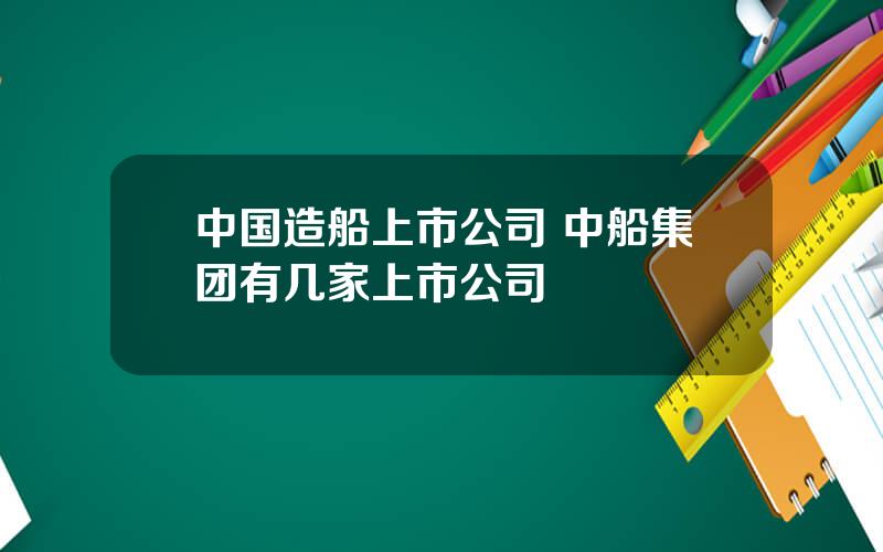 中国造船上市公司 中船集团有几家上市公司